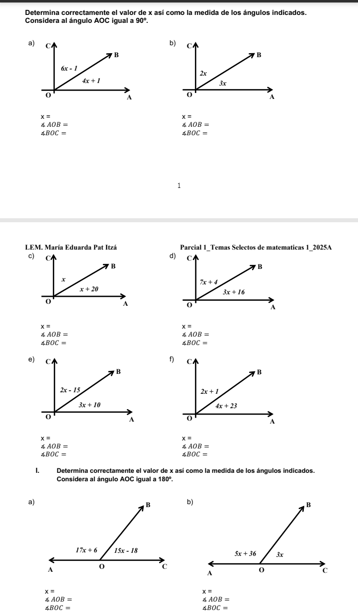 Determina correctamente el valor de x así como la medida de los ángulos indicados.
Considera al ángulo AOC igual a 90°.
a)
b)
x=
x=
∠ AOB=
∠ AOB=
∠ BOC=
∠ BOC=
LEM. María Eduarda Pat Itzá Parcial 1_Temas Selectos de matematicas 1_2025A
d)
c)
x=
x=
∠ AOB=
∠ AOB=
∠ BOC=
∠ BOC=
f)
e)

x=
x=
∠ AOB=
∠ AOB=
∠ BOC=
∠ BOC=
I. Determina correctamente el valor de x así como la medida de los ángulos indicados.
Considera al ángulo AOC igual a 180°.
a)
b)
x=
x=
∠ AOB=
∠ AOB=
∠ BOC=
∠ BOC=