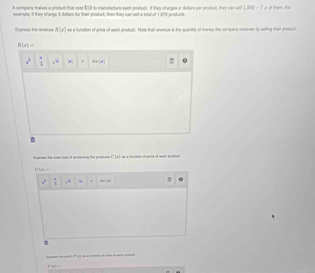 A company makes a product that cost $19 to manufacture each product. If they charges æ dollars per product, they can sell 1,900=7x of them. For 
example, if they charge 3 dollars for their product, then they can sell a total of 1,879 products. 
Express the revenue R(x) as a function of price of each product. Note that revenue is the quantity of money the company recieves by selling their product
R(x)=
a^b  a/b  sqrt(a) a π sin (a)
Express the total cost of producing the products C(x) as a funiction of price of each product.
C(x)=
a^b  a/b  sqrt(a) a π sin (a)
B 
Express the profi P(x) ial a funstion of price of each produst.
P(x)=