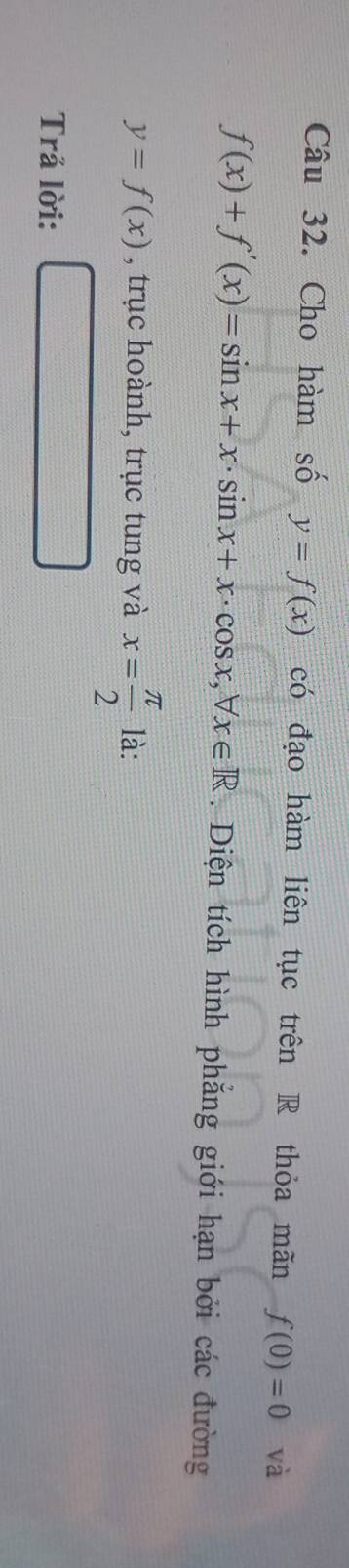 Cho hàm số y=f(x) có đạo hàm liên tục trên R thỏa mãn f(0)=0 và
f(x)+f'(x)=sin x+x· sin x+x· cos x, forall x∈ R. Diện tích hình phẳng giới hạn bởi các đường
y=f(x) , trục hoành, trục tung và x= π /2  là: 
Trả lời:
 □ /□  