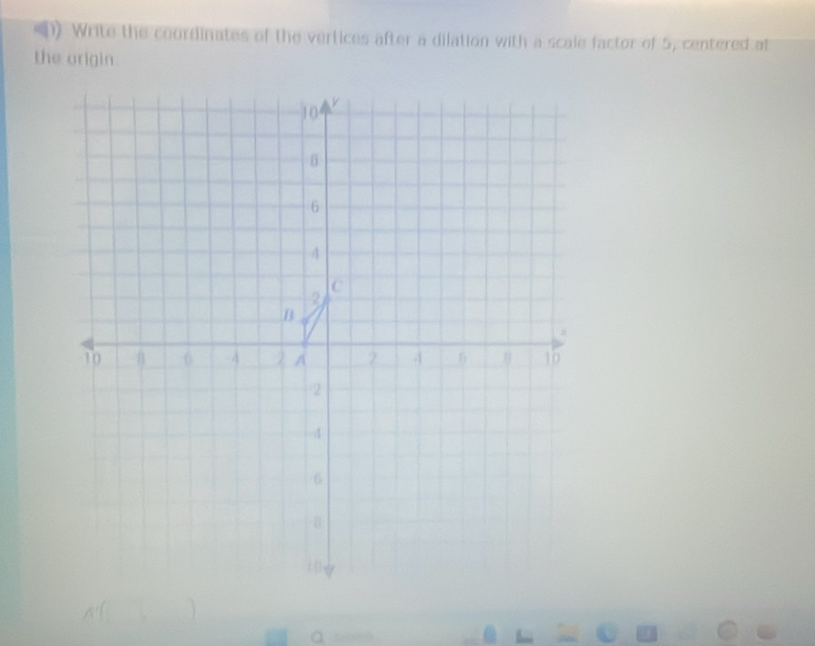 () Write the coordinates of the vertices after a dilation with a scale factor of 5, centered at 
the origin.