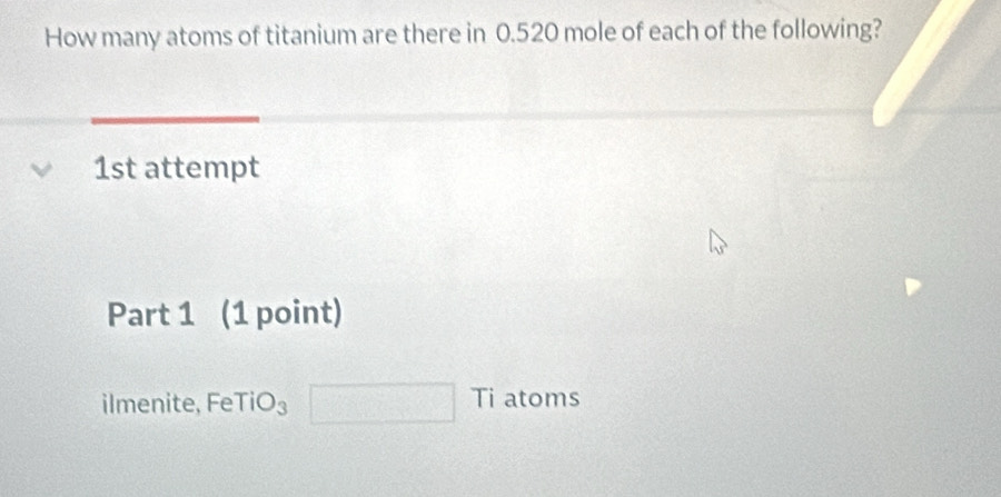 How many atoms of titanium are there in 0.520 mole of each of the following? 
1st attempt 
Part 1 (1 point) 
ilmenite, Fe TiO_3 Ti atoms