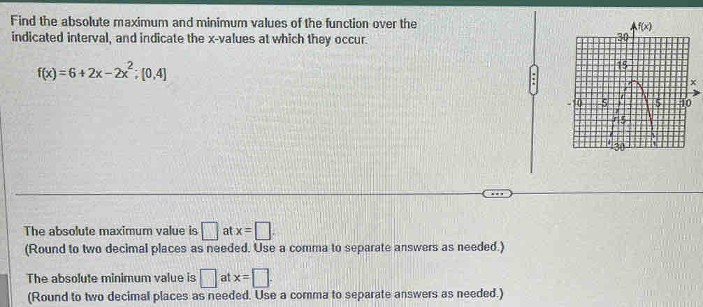 Find the absolute maximum and minimum values of the function over the
indicated interval, and indicate the x-values at which they occur.
f(x)=6+2x-2x^2;[0,4]
The absolute maximum value is □ at x=□
(Round to two decimal places as needed. Use a comma to separate answers as needed.)
The absolute minimum value is □ at x=□ .
(Round to two decimal places as needed. Use a comma to separate answers as needed.)