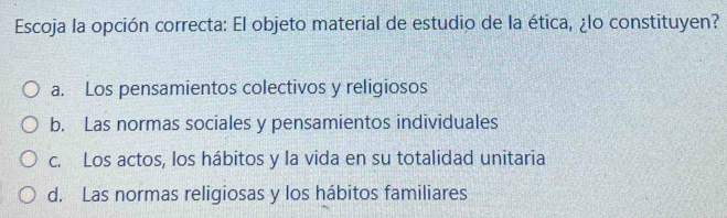 Escoja la opción correcta: El objeto material de estudio de la ética, ¿lo constituyen?
a. Los pensamientos colectivos y religiosos
b. Las normas sociales y pensamientos individuales
c. Los actos, los hábitos y la vida en su totalidad unitaria
d. Las normas religiosas y los hábitos familiares