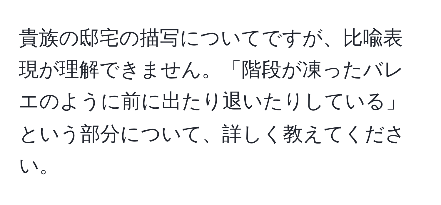 貴族の邸宅の描写についてですが、比喩表現が理解できません。「階段が凍ったバレエのように前に出たり退いたりしている」という部分について、詳しく教えてください。