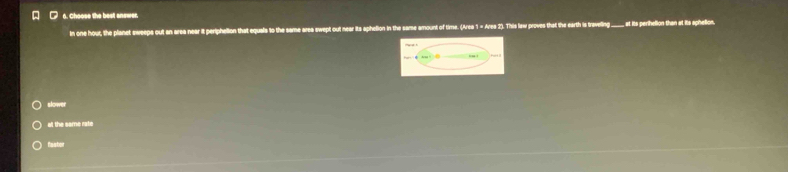 Choose the best answer.
in one hout, the planet sweeps out an area near it periphellon that equals to the same area swept out near its aphelion in the same amount of time. (Area 1 = Ares 2). This law proves that the eath is treveling ____ at its perhellon than at its aphellon.
slower
at the same rate
faator