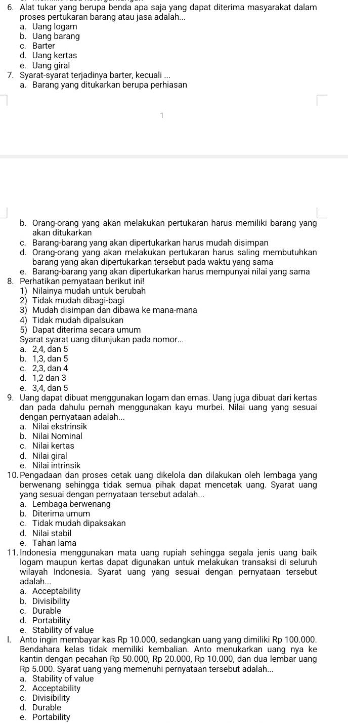 Alat tukar yang berupa benda apa saja yang dapat diterima masyarakat dalam
proses pertukaran barang atau jasa adalah...
a. Uang logam
b. Uang barang
c. Barter
d. Uang kertas
e. Uang giral
7. Syarat-syarat terjadinya barter, kecuali ...
a. Barang yang ditukarkan berupa perhiasan
b. Orang-orang yang akan melakukan pertukaran harus memiliki barang yang
akan ditukarkan
c. Barang-barang yang akan dipertukarkan harus mudah disimpan
d. Orang-orang yang akan melakukan pertukaran harus saling membutuhkan
barang yang akan dipertukarkan tersebut pada waktu yang sama
e. Barang-barang yang akan dipertukarkan harus mempunyai nilai yang sama
8. Perhatikan pernyataan berikut ini!
1) Nilainya mudah untuk berubah
2) Tidak mudah dibagi-bagi
3) Mudah disimpan dan dibawa ke mana-mana
4) Tidak mudah dipalsukan
5) Dapat diterima secara umum
Syarat syarat uang ditunjukan pada nomor...
a. 2,4, dan 5
b. 1.3. dan 5
c. 2,3, dan 4
d. 1,2 dan 3
e. 3,4, dan 5
9. Uang dapat dibuat menggunakan logam dan emas. Uang juga dibuat dari kertas
dan pada dahulu pernah menggunakan kayu murbei. Nilai uang yang sesuai
dengan pernyataan adalah...
a. Nilai ekstrinsik
b. Nilai Nominal
c. Nilai kertas
d. Nilai giral
e. Nilai intrinsik
10.Pengadaan dan proses cetak uang dikelola dan dilakukan oleh lembaga yang
berwenang sehingga tidak semua pihak dapat mencetak uang. Syarat uang
yang sesuai dengan pernyataan tersebut adalah...
a. Lembaga berwenang
b. Diterima umum
c. Tidak mudah dipaksakan
d. Nilai stabil
e. Tahan lama
11.Indonesia menggunakan mata uang rupiah sehingga segala jenis uang baik
logam maupun kertas dapat digunakan untuk melakukan transaksi di seluruh
wilayah Indonesia. Syarat uang yang sesuai dengan pernyataan tersebut
adalah...
a. Acceptability
b. Divisibility
c. Durable
d. Portability
e. Stability of value
I. Anto ingin membayar kas Rp 10.000, sedangkan uang yang dimiliki Rp 100.000.
Bendahara kelas tidak memiliki kembalian. Anto menukarkan uang nya ke
kantin dengan pecahan Rp 50.000, Rp 20.000, Rp 10.000, dan dua lembar uang
Rp 5.000. Syarat uang yang memenuhi pernyataan tersebut adalah...
a. Stability of value
2. Acceptability
c. Divisibility
d. Durable
e. Portability