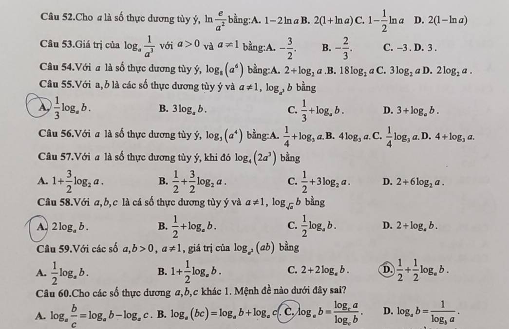 Câu 52.Cho a là số thực dương tùy ý, ln  e/a^2  bằng:A. 1-2ln aB. 2(1+ln a)C.1- 1/2 ln a D. 2(1-ln a)
Câu 53.Giá trị của log _a 1/a^3  với a>0 và a!= 1 bằng:A. - 3/2 . B. - 2/3 . C. -3 . D. 3 .
Câu 54.Với a là số thực dương tùy ý, log _8(a^6) bằng:A. 2+log _2a .B. 18log _2aC. 3log _2a D. 2log _2a.
Câu 55.Với a, b là các số thực dương tùy ý và a!= 1,log _a^3b bằng
B. 3log _ab. C.
A,  1/3 log _ab.  1/3 +log _ab. D. 3+log _ab.
Câu 56.Với a là số thực dương tùy ý, log _3(a^4) bằng:A.  1/4 +log _3a.I .4log _3a. C.  1/4 log _3a.D.4+log _3a.
Câu 57.Với a là số thực dương tùy ý, khi đó log _4(2a^3) bằng
B.
A. 1+ 3/2 log _2a.  1/2 + 3/2 log _2a. C.  1/2 +3log _2a. D. 2+6log _2a.
Câu 58.Với a,b,c là cá số thực dương tùy ý và a!= 1,log _sqrt(a)b bằng
C.
A, 2log _ab. B.  1/2 +log _ab.  1/2 log _ab. D. 2+log _ab.
Câu 59.Với các số a,b>0,a!= 1 , giá trị của log _a^2(ab) bằng
C. 2+2log _ab. D
A.  1/2 log _ab. 1+ 1/2 log _ab.  1/2 + 1/2 log _ab.
B.
Câu 60.Cho các số thực dương a,b,c khác 1. Mệnh đề nào dưới đây sai?
A. log _a b/c =log _ab-log _ac. B. log _a(bc)=log _ab+log _ac( C, log _ab=frac log _calog _cb. D. log _ab=frac 1log _ba.