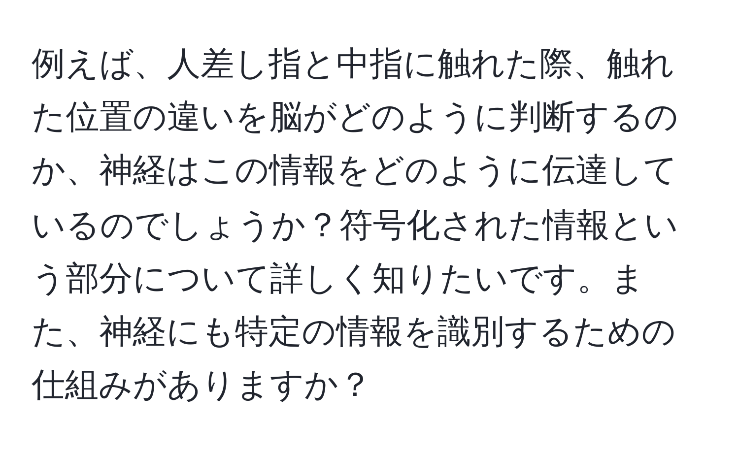 例えば、人差し指と中指に触れた際、触れた位置の違いを脳がどのように判断するのか、神経はこの情報をどのように伝達しているのでしょうか？符号化された情報という部分について詳しく知りたいです。また、神経にも特定の情報を識別するための仕組みがありますか？