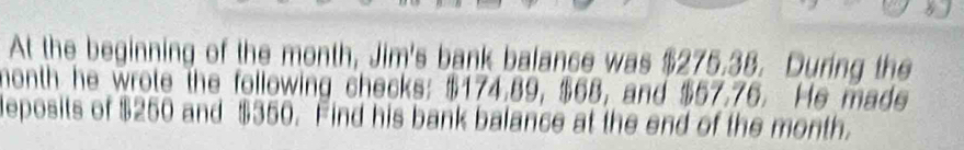 At the beginning of the month, Jim's bank balance was $275.38. During the
month he wrote the following checks: $174.89, $68, and $57.76. He made 
deposits of $250 and $350. Find his bank balance at the end of the month.