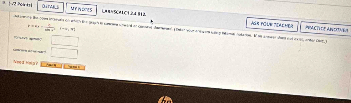 DETAILS MY NOTES LARHSCALC1 3.4.012.
y=8x+ 6/sin x , (-π ,π )
ASK YOUR TEACHER PRACTICE ANOTHER
Determine the open intervals on which the graph is concave upward or concave downward. (Enter your answers using interval notation. If an answer does not exist, enter DNE.)
concave upward || 
concave downward □ 
Need Help? Read It Watch it