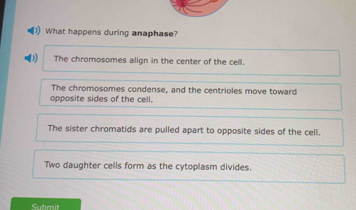 What happens during anaphase?
The chromosomes align in the center of the cell.
The chromosomes condense, and the centrioles move toward
opposite sides of the cell.
The sister chromatids are pulled apart to opposite sides of the cell.
Two daughter cells form as the cytoplasm divides.
Submit