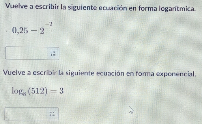 Vuelve a escribir la siguiente ecuación en forma logarítmica.
0,25=2^(-2)
Vuelve a escribir la siguiente ecuación en forma exponencial.
log _8(512)=3
beginarrayr -x +=endarray