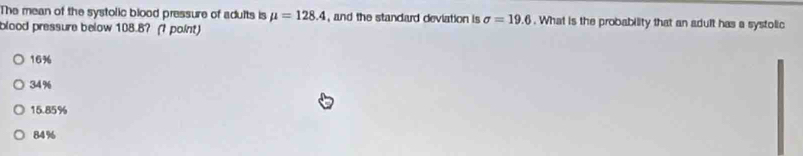 The mean of the systolic blood pressure of adults is mu =128.4 , and the standard deviation is sigma =19.6. What is the probability that an adult has a systolic
blood pressure below 108.8? (? point)
16%
34 %
15.85%
84%