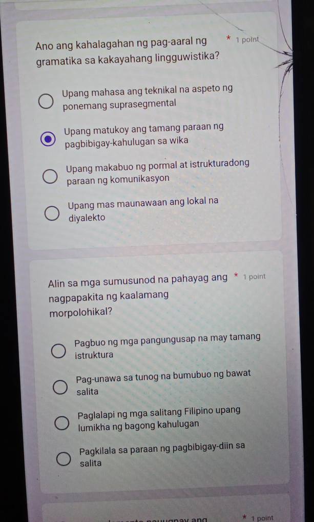 Ano ang kahalagahan ng pag-aaral ng * 1 point
gramatika sa kakayahang lingguwistika?
Upang mahasa ang teknikal na aspeto ng
ponemang suprasegmental
Upang matukoy ang tamang paraan ng
pagbibigay-kahulugan sa wika
Upang makabuo ng pormal at istrukturadong
paraan ng komunikasyon
Upang mas maunawaan ang lokal na
diyalekto
Alin sa mga sumusunod na pahayag ang * 1 point
nagpapakita ng kaalamang
morpolohikal?
Pagbuo ng mga pangungusap na may tamang
istruktura
Pag-unawa sa tunog na bumubuo ng bawat
salita
Paglalapi ng mga salitang Filipino upang
lumikha ng bagong kahulugan
Pagkilala sa paraan ng pagbibigay-diin sa
salita
1 point