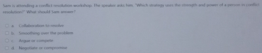 Sam is attending a conflict resolution workshop. The speaker asks him, "Which strategy uses the strength and power of a person in conflict
resolution?" What should Sam answer?
a. Collaboration to resolve
b. Smoothing over the problem
c. Argue or compete
d. Negotiate or compromise