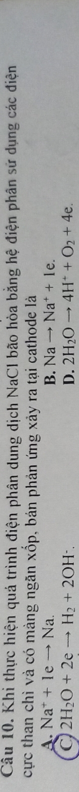 Khi thực hiện quá trình điện phân dung dịch NaCl bão hòa bằng hệ điện phân sử dụng các điện
cực than chì và có màng ngăn xốp, bán phản ứng xảy ra tại cathode là
A. Na^++1eto Na. B. Nato Na^++1e.
2H_2O+2eto H_2+2OH^-.
D. 2H_2Oto 4H^++O_2+4e.