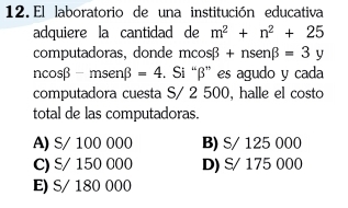 El laboratorio de una institución educativa
adquiere la cantidad de m^2+n^2+25
computadoras, donde mcos beta +nsen beta =3y
ncos beta -msenbeta =4. Si “ β ” es agudo y cada
computadora cuesta S/ 2 500, halle el costo
total de las computadoras.
A) S/ 100 000 B) S/ 125 000
C) S/ 150 000 D) S/ 175 000
E) S/ 180 000