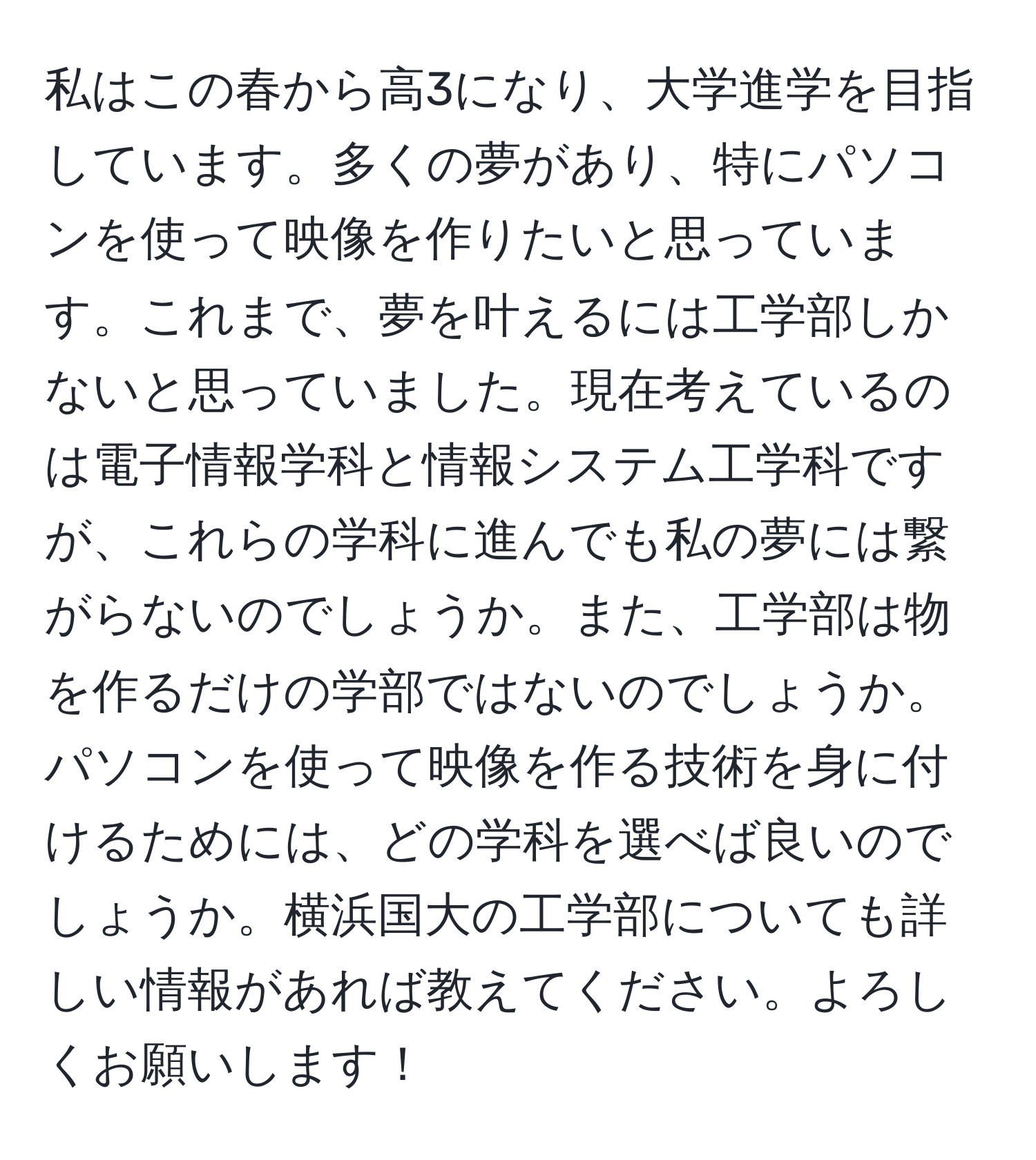 私はこの春から高3になり、大学進学を目指しています。多くの夢があり、特にパソコンを使って映像を作りたいと思っています。これまで、夢を叶えるには工学部しかないと思っていました。現在考えているのは電子情報学科と情報システム工学科ですが、これらの学科に進んでも私の夢には繋がらないのでしょうか。また、工学部は物を作るだけの学部ではないのでしょうか。パソコンを使って映像を作る技術を身に付けるためには、どの学科を選べば良いのでしょうか。横浜国大の工学部についても詳しい情報があれば教えてください。よろしくお願いします！