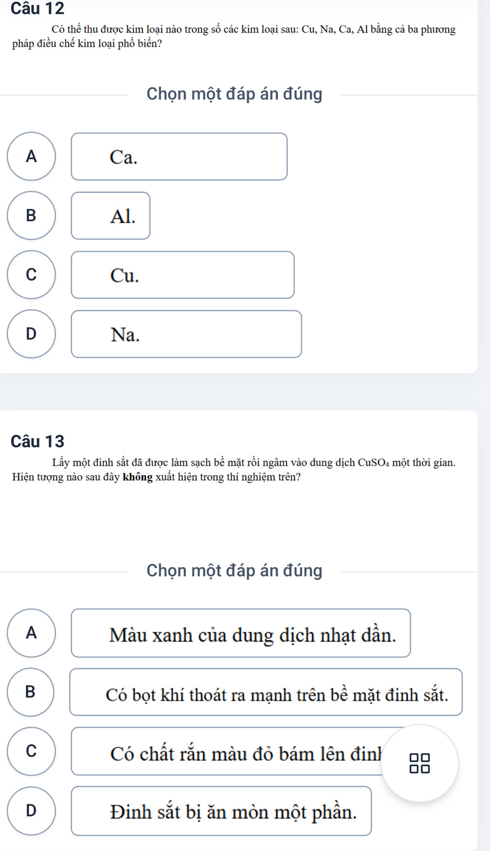 Có thể thu được kim loại nào trong số các kim loại sau: Cu, Na, Ca, Al bằng cả ba phương
pháp điều chế kim loại phổ biến?
Chọn một đáp án đúng
A Ca.
B Al.
C Cu.
D Na.
Câu 13
Lấy một đinh sắt đã được làm sạch bề mặt rồi ngâm vào dung dịch CuSO4 một thời gian.
Hiện tượng nào sau đây không xuất hiện trong thí nghiệm trên?
Chọn một đáp án đúng
A Màu xanh của dung dịch nhạt dần.
B Có bọt khí thoát ra mạnh trên bề mặt đinh sắt.
C Có chất rắn màu đỏ bám lên đinh □□
a e
D Đinh sắt bị ăn mòn một phần.