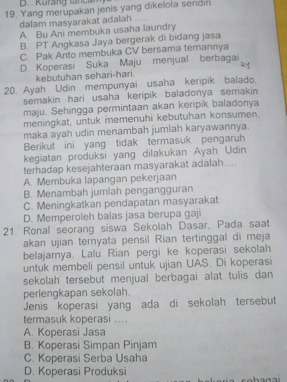 Kurang lancan
19. Yang merupakan jenis yang dikelola sendıri
dalam masyarakat adalah ....
A. Bu Ani membuka usaha laundry
B. PT Angkasa Jaya bergerak di bidang jasa
C. Pak Anto membuka CV bersama temannya
D. Koperasi Suka Maju menjual berbagai
kebutuhan sehari-hari.
20. Ayah Udin mempunyai usaha keripik balado,
semakin hari usaha keripik baladonya semakin 
maju. Sehingga permintaan akan keripik baladonya
meningkat, untuk memenuhi kebutuhan konsumen,
maka ayah udin menambah jumlah karyawannya.
Berikut ini yang tidak termasuk pengaruh
kegiatan produksi yang dilakukan Ayah Udin
terhadap kesejahteraan masyarakat adalah....
A. Membuka lapangan pekerjaan
B. Menambah jumlah pengangguran
C. Meningkatkan pendapatan masyarakat
D. Memperoleh balas jasa berupa gaji
21. Ronal seorang siswa Sekolah Dasar, Pada saat
akan ujian ternyata pensil Rian tertinggal di meja
belajarnya. Lalu Rian pergi ke koperasi sekolah
untuk membeli pensil untuk ujian UAS. Di koperasi
sekolah tersebut menjual berbagai alat tulis dan 
perlengkapan sekolah.
Jenis koperasi yang ada di sekolah tersebut
termasuk koperasi ....
A. Koperasi Jasa
B. Koperasi Simpan Pinjam
C. Koperasi Serba Usaha
D. Koperasi Produksi