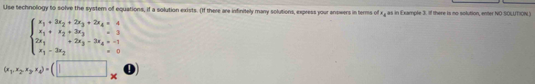 Use technology to solve the system of equations, if a solution exists. (If there are infinitely many solutions, express your answers in terms of x , as in Example 3. If there is no solution, enter NO SOLUTION.)
beginarrayl x_1+3x_2+2x_3+2x_4=4 x_1+x_2+3x_3=3 2x_1-3x_2endarray.
(x_1,x_2,x_3,x_4)=(□