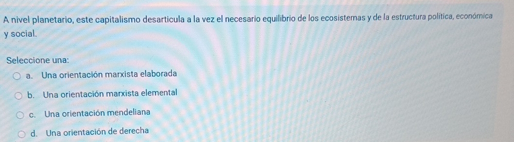 A nivel planetario, este capitalismo desarticula a la vez el necesario equilibrio de los ecosistemas y de la estructura política, económica
y social.
Seleccione una:
a. Una orientación marxista elaborada
b. Una orientación marxista elemental
c. Una orientación mendeliana
d. Una orientación de derecha