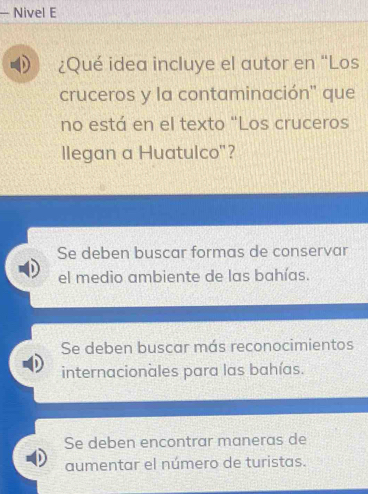 Nivel E
¿Qué idea incluye el autor en “Los
cruceros y la contaminación'' que
no está en el texto "Los cruceros
llegan a Huatulco"?
Se deben buscar formas de conservar
el medio ambiente de las bahías.
Se deben buscar más reconocimientos
internacionales para las bahías.
Se deben encontrar maneras de
aumentar el número de turistas.