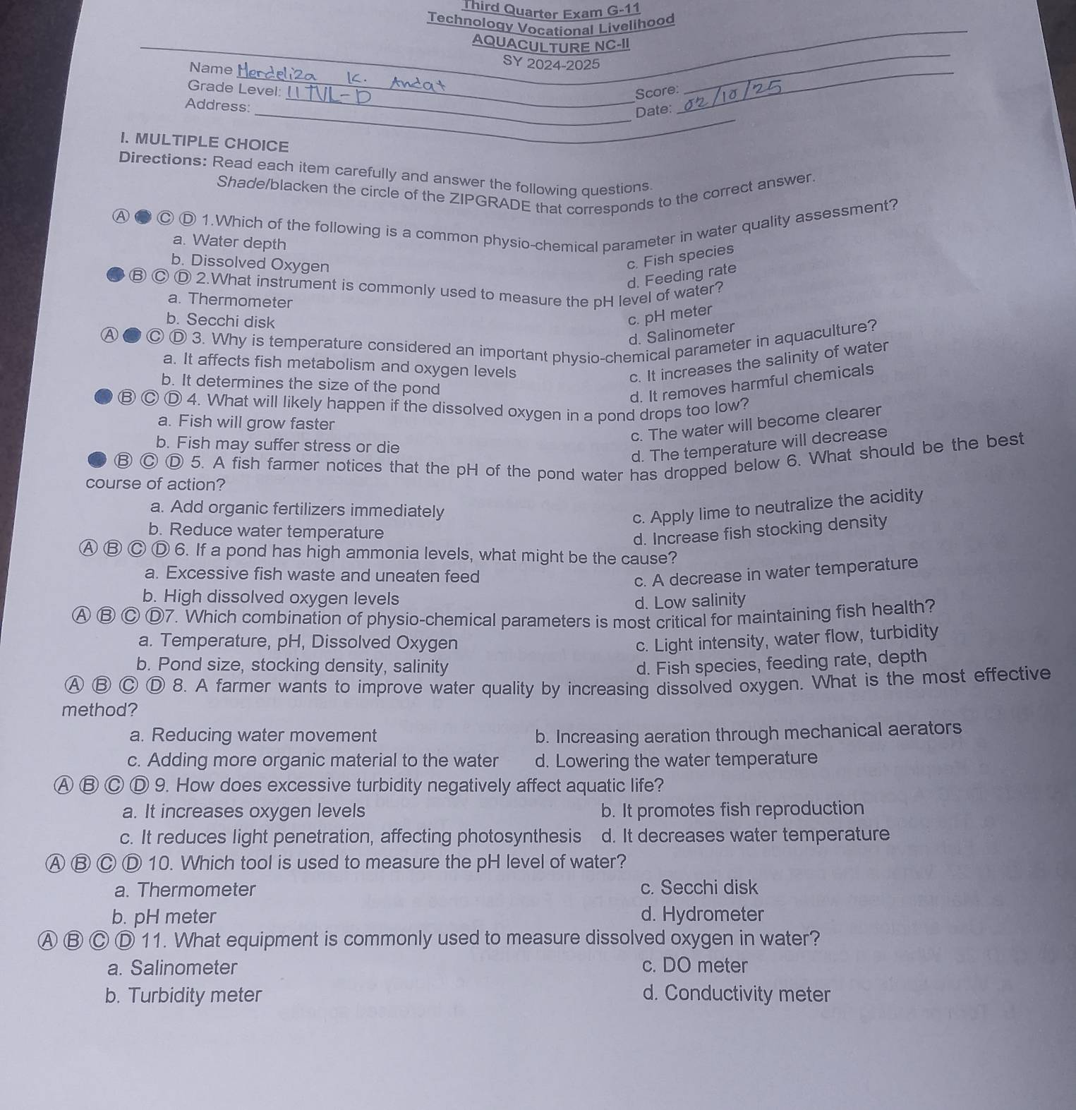 Third Quarter Exam G-11
Technology Vocational Livelihood
AQUACULTURE NC-II
Name
__
SY 2024-2025
_
_
Grade Level: Score:
Address:
_
_
_Date:
I. MULTIPLE CHOICE
Directions: Read each item carefully and answer the following questions
Shade/blacken the circle of the ZIPGRADE that corresponds to the correct answer.
A
Ⓒ D 1.Which of the following is a common physio-chemical parameter in water quality assessment?
a. Water depth
b. Dissolved Oxygen
c. Fish species
d. Feeding rate
Ⓑ Ⓒ Ⓓ 2.What instrument is commonly used to measure the pH level of water?
a. Thermometer
b. Secchi disk
c. pH meter
d. Salinometer
Ⓐ Ⓓ 3. Why is temperature considered an important physio-chemical parameter in aquaculture?
a. It affects fish metabolism and oxygen levels
c. It increases the salinity of water
b. It determines the size of the pond
d. It removes harmful chemicals
⑬ Ⓒ Ⓓ 4. What will likely happen if the dissolved oxygen in a pond drops too low?
a. Fish will grow faster
c. The water will become clearer
b. Fish may suffer stress or die
d. The temperature will decrease
Ⓑ Ⓒ Ⓓ 5. A fish farmer notices that the pH of the pond water has dropped below 6. What should be the best
course of action?
a. Add organic fertilizers immediately
c. Apply lime to neutralize the acidity
b. Reduce water temperature
d. Increase fish stocking density
A ⑬ Ⓒ Ⓓ 6. If a pond has high ammonia levels, what might be the cause?
a. Excessive fish waste and uneaten feed c. A decrease in water temperature
b. High dissolved oxygen levels d. Low salinity
A ⑬ Ⓒ D7. Which combination of physio-chemical parameters is most critical for maintaining fish health?
a. Temperature, pH, Dissolved Oxygen c. Light intensity, water flow, turbidity
b. Pond size, stocking density, salinity d. Fish species, feeding rate, depth
A ⑬ Ⓒ Ⓓ 8. A farmer wants to improve water quality by increasing dissolved oxygen. What is the most effective
method?
a. Reducing water movement b. Increasing aeration through mechanical aerators
c. Adding more organic material to the water d. Lowering the water temperature
A B C D 9. How does excessive turbidity negatively affect aquatic life?
a. It increases oxygen levels b. It promotes fish reproduction
c. It reduces light penetration, affecting photosynthesis d. It decreases water temperature
A ⑬ Ⓒ Ⓓ 10. Which tool is used to measure the pH level of water?
a. Thermometer c. Secchi disk
b. pH meter d. Hydrometer
Ⓐ B C D 11. What equipment is commonly used to measure dissolved oxygen in water?
a. Salinometer c. DO meter
b. Turbidity meter d. Conductivity meter