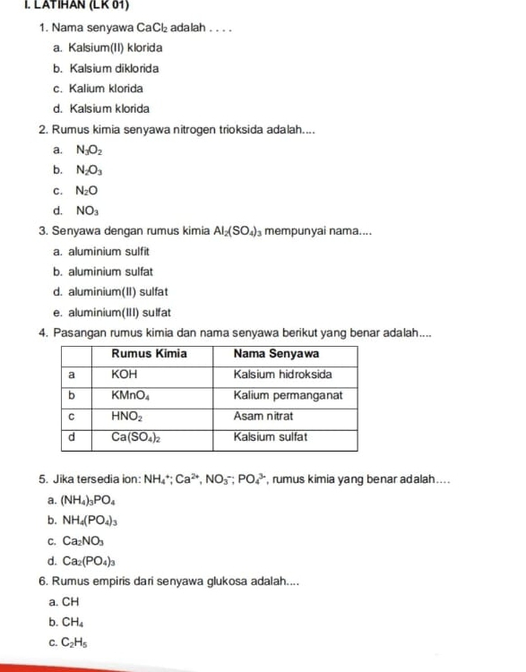 LATIHAN (LK 61)
1. Nama senyawa CaCl₂ adalah . . . .
a. Kalsium(II) klorida
b. Kalsium diklorida
c. Kalium klorida
d. Kalsium klorida
2. Rumus kimia senyawa nitrogen trioksida adalah....
a. N_3O_2
b. N_2O_3
C. N_2O
d. NO_3
3. Senyawa dengan rumus kimia Al_2(SO_4)_3 mempunyai nama....
a. aluminium sulfit
b. aluminium sulfat
d. aluminium(II) sulfat
e. aluminium(III) sulfat
4. Pasangan rumus kimia dan nama senyawa berikut yang benar adalah....
5. Jika tersedia ion: NH_4^(+;Ca^2+),NO_3^(-;PO_4^3 , rumus kimia yang benar adalah....
a. (NH_4))_3PO_4
b. NH_4(PO_4)_3
C. Ca_2NO_3
d. Ca_2(PO_4)_3
6. Rumus empiris dari senyawa glukosa adalah....
a. CH
b. CH_4
C. C_2H_5