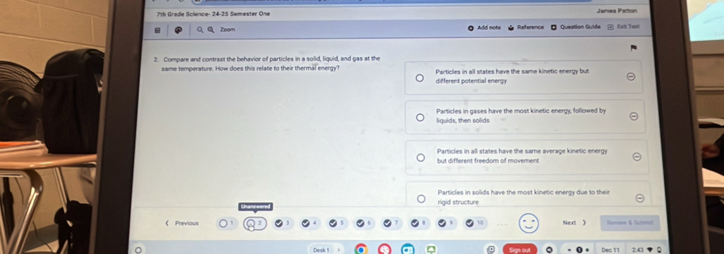 7th Grade Science- 24-25 Semester One James Patton
Zoom Add nots Reference Question Guíde Exit Test
2. Compare and contrast the behavior of particles in a solid, liquid, and gas at the
same temperature. How does this relate to their thermal energy? Particles in all states have the same kinetic energy but
different potential energy
Particles in gases have the most kinetic energy, followed by
liquids, then solids
Particles in all states have the same average kinetic energy
but different freedom of movement
Particles in solids have the most kinetic energy due to their
rigid structure
《 Previous Next > Revew & Sutmil
Desk 1 Dec 11