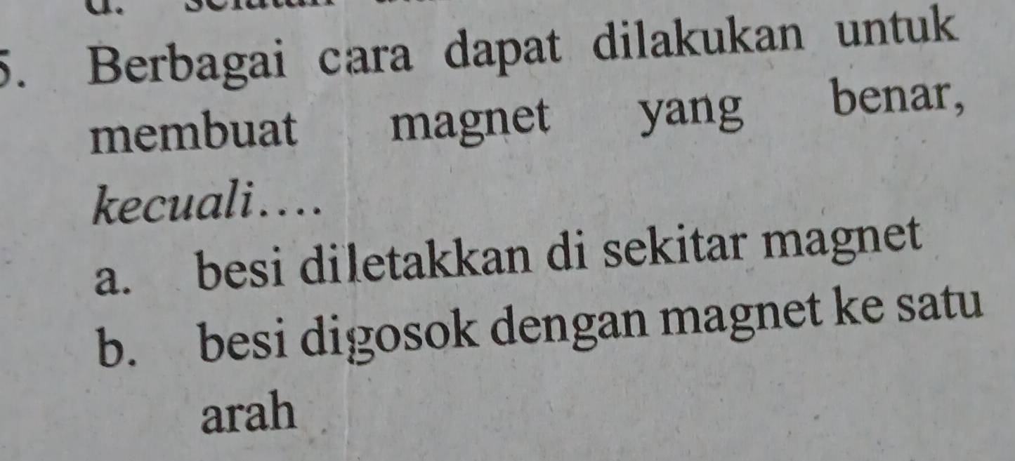 Berbagai cara dapat dilakukan untuk
membuat magnet yang benar,
kecuali....
a. besi diletakkan di sekitar magnet
b. besi digosok dengan magnet ke satu
arah