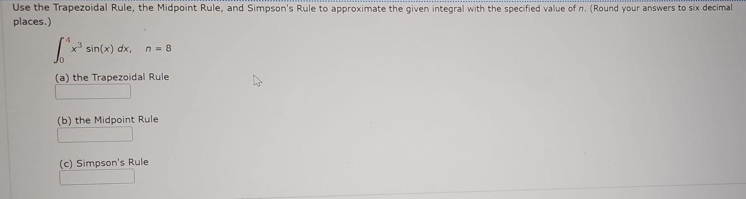 Use the Trapezoidal Rule, the Midpoint Rule, and Simpson's Rule to approximate the given integral with the specified value of n. (Round your answers to six decimal
places.)
∈t _0^(4x^3)sin (x)dx, n=8
(a) the Trapezoidal Rule
(b) the Midpoint Rule
(c) Simpson's Rule