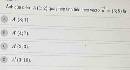 Ảnh của điểm A(1;2) qua phép tịnh tiến theo vectơ vector u=(3;5) là
A A'(8;1).
B A'(4;7).
C A'(2;3).
D A'(3;10).