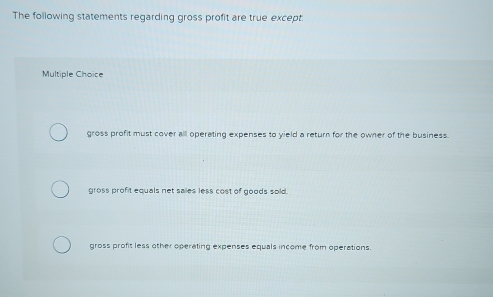 The following statements regarding gross profit are true except.
Multiple Choice
gross profit must cover all operating expenses to yield a return for the owner of the business.
gross profit equals net sailes less cost of goods sold.
gross profit less other operating expenses equals income from operations