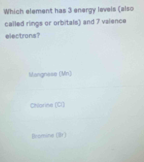 Which element has 3 energy levels (also
called rings or orbitals) and 7 valence
electrons?
Mangnese (Mn)
Chlorine (Cl)
Bromine (Br)