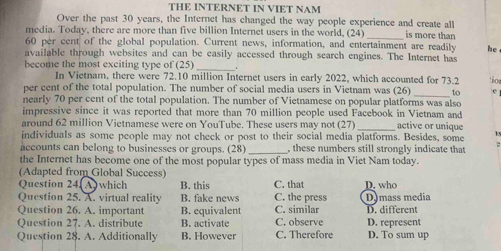 THE INTERNET IN VIET NAM
Over the past 30 years, the Internet has changed the way people experience and create all
media. Today, there are more than five billion Internet users in the world, (24) _is more than
60 per cent of the global population. Current news, information, and entertainment are readily he
available through websites and can be easily accessed through search engines. The Internet has
become the most exciting type of (25) _.
In Vietnam, there were 72.10 million Internet users in early 2022, which accounted for 73.2 ior
per cent of the total population. The number of social media users in Vietnam was (26) _to c
nearly 70 per cent of the total population. The number of Vietnamese on popular platforms was also
impressive since it was reported that more than 70 million people used Facebook in Vietnam and
around 62 million Vietnamese were on YouTube. These users may not (27)_ active or unique
individuals as some people may not check or post to their social media platforms. Besides, some 1s
accounts can belong to businesses or groups. (28) _, these numbers still strongly indicate that e
the Internet has become one of the most popular types of mass media in Viet Nam today.
(Adapted from Global Success)
Question 24. A which B. this C. that D. who
Question 25. A. virtual reality B. fake news C. the press D.mass media
Question 26. A. important B. equivalent C. similar D. different
Question 27. A. distribute B. activate C. observe D. represent
Question 28. A. Additionally B. However C. Therefore D. To sum up