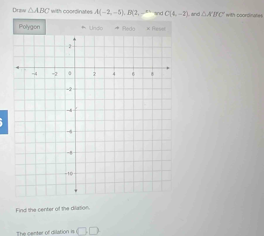 Draw △ ABC with coordinates A(-2,-5), B(2,-^m and C(4,-2) , and △ A'B'C' with coordinates 
Polygon Undo Redo × Reset 
Find the center of the dilation. 
The center of dilation is (□ ,□ ).