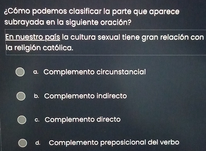 ¿Cómo podemos clasificar la parte que aparece
subrayada en la siguiente oración?
En nuestro país la cultura sexual tiene gran relación con
la religión católica.
a. Complemento circunstancial
b. Complemento indirecto
c. Complemento directo
d. Complemento preposicional del verbo