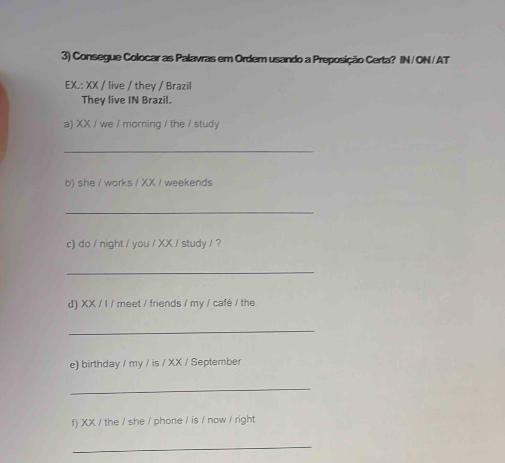 Consegue Colocar as Palavras em Ordem usando a Preposição Certa? IN/ON/AT 
EX.: XX / live / they / Brazil 
They live IN Brazil. 
a) XX / we / morning / the / study 
_ 
b) she / works / XX / weekends 
_ 
c) do / night / you / XX / study / ? 
_ 
d) XX / I / meet / friends / my / café / the 
_ 
e) birthday / my / is / XX / September 
_ 
f) XX / the / she / phone / is / now / right 
_