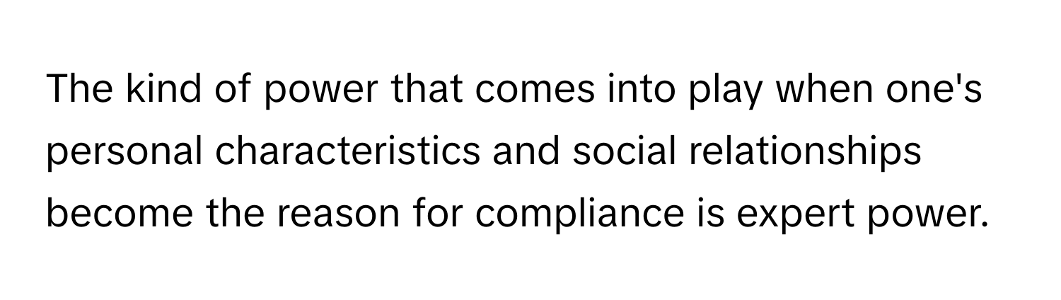 The kind of power that comes into play when one's personal characteristics and social relationships become the reason for compliance is expert power.