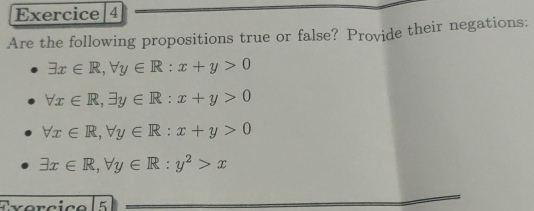 Exercice|4 
Are the following propositions true or false? Provide their negations:
exists x∈ R, forall y∈ R:x+y>0
forall x∈ R, exists y∈ R:x+y>0
forall x∈ R, forall y∈ R:x+y>0
exists x∈ R, forall y∈ R:y^2>x