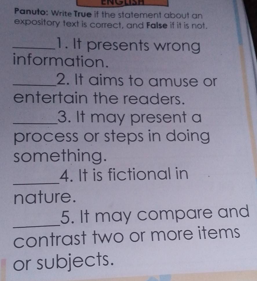 ENGIDH 
Panuto: Write True if the statement about an 
expository text is correct, and False if it is not. 
_1. It presents wrong 
information. 
_2. It aims to amuse or 
entertain the readers. 
_3. It may present a 
process or steps in doing 
something. 
_ 
4. It is fictional in 
nature. 
_ 
5. It may compare and 
contrast two or more items 
or subjects.