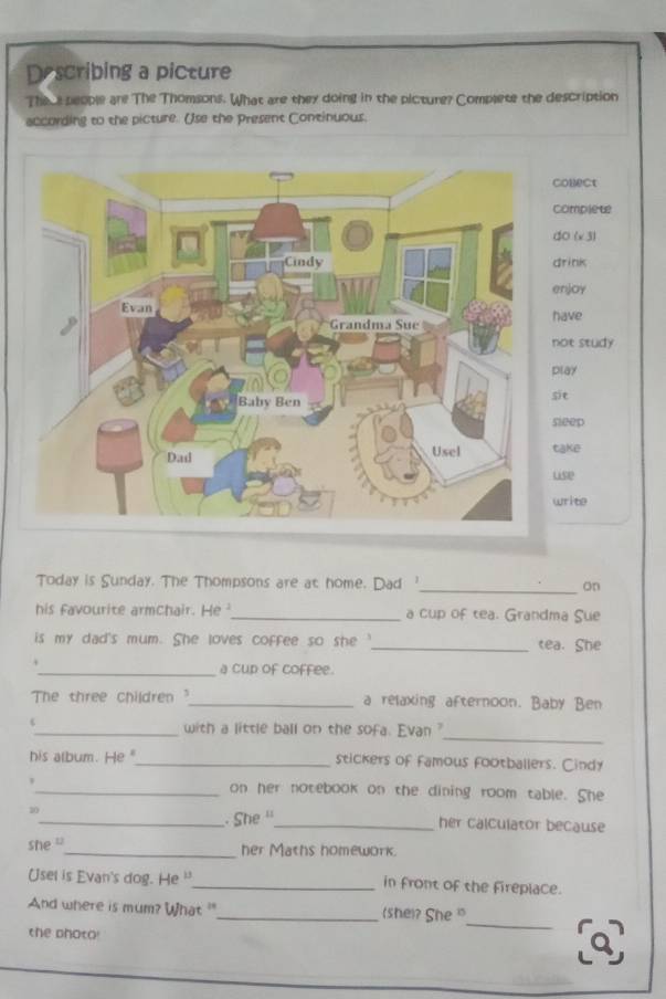 Describing a picture 
Theue people are The Thomsons. What are they doing in the picture? Complete the description 
according to the picture. Use the Present Continuous. 
onect 
omplet 
O (x 3) 
rink 
njoy 
have 
ot study 
play 
it 
leep 
take 
use 
rite 
Today is Sunday. The Thompsons are at home. Dad '_ on 
his favourite armchair. He _a cup of tea. Grandma Sue 
is my dad's mum. She loves coffee so she _tea. She 
_a cup of coffee. 
The three children ?_ a relaxing afternoon. Baby Ben 
_ 
_with a little ball on the sofa. Evan ? 
his album. He "_ stickers of famous footballers. Cindy 
_on her notebook on the dining room table. She 
10 
_. She ''_ her calculator because 
she ''_ her Maths homework. 
Usel is Evan's dog. He '_ in front of the fireplace. 
_ 
And where is mum? What "_ (she)? She " 
the photo!