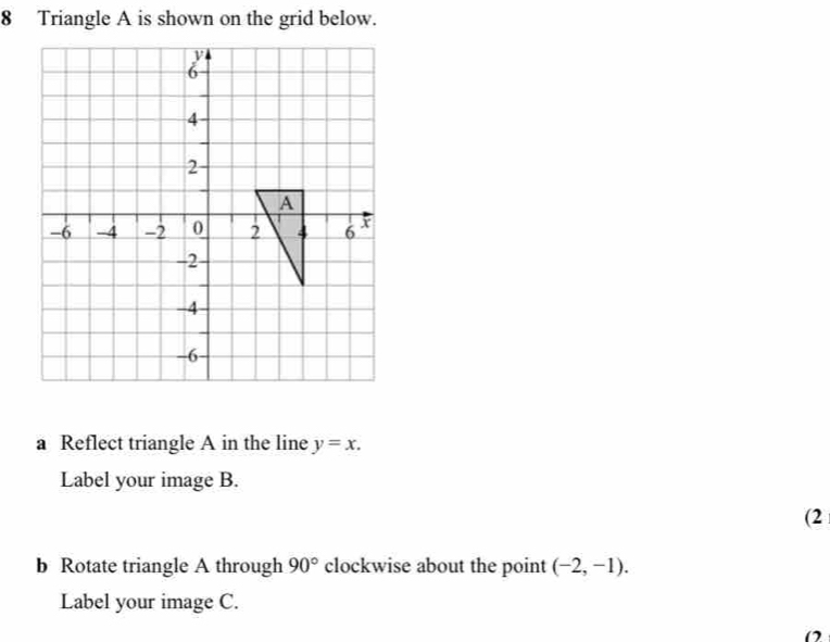 Triangle A is shown on the grid below. 
a Reflect triangle A in the line y=x. 
Label your image B. 
(2 
b Rotate triangle A through 90° clockwise about the point (-2,-1). 
Label your image C. 
O2