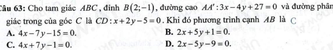 Cho tam giác ABC , đỉnh B(2;-1) , đường cao AA':3x-4y+27=0 và đường phân
giác trong của góc C là CD : x+2y-5=0. Khi đó phương trình cạnh AB là C
A. 4x-7y-15=0. B. 2x+5y+1=0.
C. 4x+7y-1=0. D. 2x-5y-9=0.