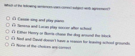 Which of the following sentences uses correct subject-verb agreement?
Cassie sing and play piano.
∩ Serena and Lucas play soccer after school.
Either Henry or Borris chase the dog around the block.
∩ Ned and David doesn't have a reason for leaving school grounds.
∩ None of the choices are correct.