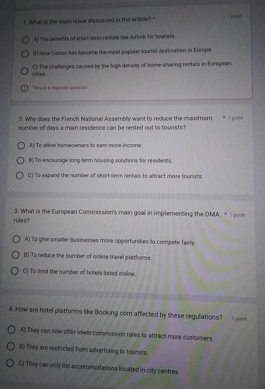 What is the main issue discussed in the article? * 1 point
A) The benefits of short-term rentals like Airbnb for tourists.
B) How Lisbon has become the most popular tourist destination in Europe.
C) The challenges caused by the high density of home-sharing rentals in European
cities.
D) This is a required question
2. Why does the French National Assembly want to reduce the maximum * 1 point
number of days a main residence can be rented out to tourists?
A) To allow homeowners to earn more income.
B) To encourage long-term housing solutions for residents.
C) To expand the number of short-term rentals to attract more tourists.
3. What is the European Commission's main goal in implementing the DMA * 1 point
rules?
A) To give smaller businesses more opportunities to compete fairly.
B) To reduce the number of online travel platforms.
C) To limit the number of hotels listed online.
4. How are hotel platforms like Booking.com affected by these regulations? 1 point
A) They can now offer lower commission rates to attract more customers.
B) They are restricted from advertising to tourists.
C) They can only list accommodations located in city centres.