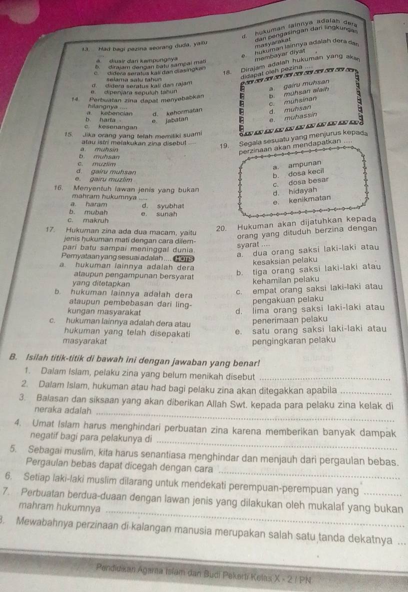 d. hukuman lainnya adalah dera
dan pengasingan dari lingkungan
13. Had bagi pezina seorang duda, yaitu
masyarakat
e. hukuman lainnya adalah dera da
b. diraiam dəngan batu sampai mati membayar diyat
a. diusir dari kampungnya
cdidera seratus kali dan diasingkan
18. Dirajam adalah hukuman yang akan
d. didera seratus kali dan rajam    c      
selama satu tahun
didapat oleh pezina ....
a gairu muhsan
e. dipenjara sepuluh tahun
14 Perbuatan zina dapat menyebabkan
b. muhsan alaih
hilangnya ....
a kebencian d. kehormatan
d. muhsan c. muhsínan
b. harta e jabatan
IE e. muhassin
c kesenangan
15. Jika orang yang telah memiliki suami
atau istri melakukan zina disebut ...-
19. Segala sesuatu yang menjurus kepada
a. muhsin
perzinaan akan mendapatkan ....
b muhsan
c. muzlim
a. ampunan
d. gaíru muhsan
e. gairu muzlim
c. dosa besar b. dosa kecil
16. Menyentuh lawan jenis yang bukan
d. hidayah
mahram hukumnya ....
a. haram d. syubhat
e. kenikmatan
b. mubah e. sunah
c. makruh
17. Hukuman zina ada dua macam, yaitu
20. Hukuman akan dijatuhkan kepada
jenis hukuman mati dengan cara dilem-
orang yang dituduh berzina dengan
pari batu sampai meninggal dunia.
syarat ....
a. dua orang saksi laki-laki atau
Pemyataan yang sesuai adalah .... C os
kesaksian pelaku
a hukuman lainnya adalah dera
ataupun pengampunan bersyarat
b. tiga orang saksi laki-laki atau
yang ditetapkan
kehamilan pelaku
b. hukuman lainnya adalah dera
c. empat orang saksi laki-laki atau
ataupun pembebasan dari ling-
pengakuan pelaku
kungan masyarakat
d. lima orang saksi laki-laki atau
c. hukuman lainnya adalah dera atau
penerimaan pelaku
hukuman yang telah disepakati e. satu orang saksi laki-laki atau
masyarakat pengingkaran pelaku
B. Isilah titik-titik di bawah ini dengan jawaban yang benar!
1. Dalam Islam, pelaku zina yang belum menikah disebut_
2. Dalam Islam, hukuman atau had bagi pelaku zina akan ditegakkan apabila_
3. Baiasan dan siksaan yang akan diberikan Allah Swt. kepada para pelaku zina kelak di
neraka adalah_
4. Umat Islam harus menghindari perbuatan zina karena memberikan banyak dampak
negatif bagi para pelakunya di
_
_
5. Sebagai muslim, kita harus senantiasa menghindar dan menjauh dari pergaulan bebas.
Pergaulan bebas dapat dicegah dengan cara
6. Setiap laki-laki muslim dilarang untuk mendekati perempuan-perempuan yang
7. Perbuatan berdua-duaan dengan lawan jenis yang dilakukan oleh mukalaf yang bukan
mahram hukumnya_
. Mewabahnya perzinaan di kalangan manusia merupakan salah satu tanda dekatnya ...
Pendidikan Agama Islam dan Budi Pekerti Kelas X - 2 / PN