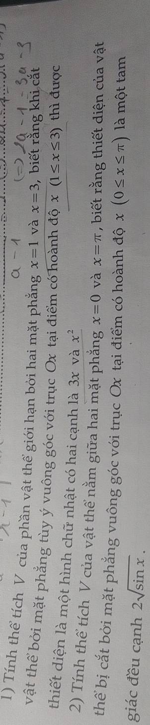 Tính thể tích V của phần vật thể giới hạn bởi hai mặt phẳng x=1 và x=3 , biết rằng khi cắt 
vật thể bởi mặt phẳng tùy ý vuông góc với trục Ox tại điểm có hoành độ x(1≤ x≤ 3) thì được 
thiết diện là một hình chữ nhật có hai cạnh là 3x và x^2
2) Tính thể tích V của vật thể nằm giữa hai mặt phẳng x=0 và x=π , biết rằng thiết diện của vật 
thể bị cắt bởi mặt phẳng vuông góc với trục Ox tại điểm có hoành độ x(0≤ x≤ π ) là một tam 
giác đều cạnh 2sqrt(sin x).