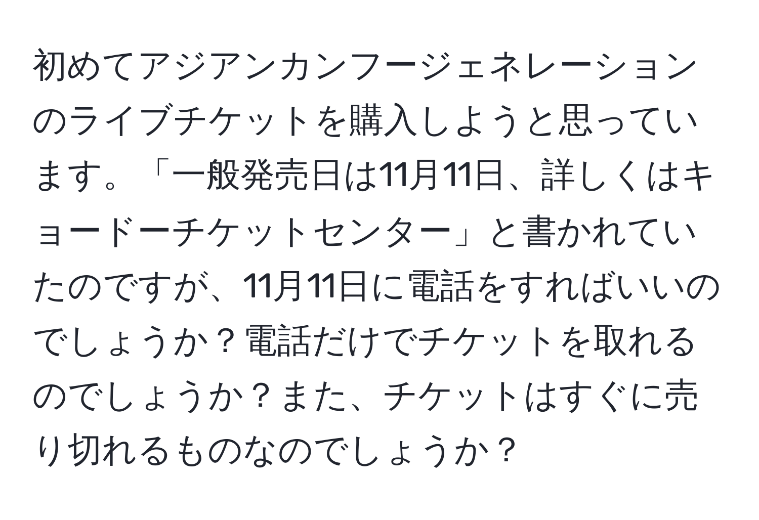 初めてアジアンカンフージェネレーションのライブチケットを購入しようと思っています。「一般発売日は11月11日、詳しくはキョードーチケットセンター」と書かれていたのですが、11月11日に電話をすればいいのでしょうか？電話だけでチケットを取れるのでしょうか？また、チケットはすぐに売り切れるものなのでしょうか？